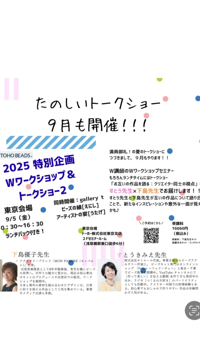 今年7月末、 満員御礼となった「W講師のWワークショップ＆トークショー」

9月に第2弾の開催が決定しました！！

すとうきみえ先生 × 下島優子先生によるスペシャルコラボ。 午前・午後のワークショップに加え、ランチタイムにはトークショーも実施！ 今回のテーマは…… 「お互いの作品を語る：クリエイター同士の視点」 お互いの作品に込めた想いや新たな気づきを語り合う、ここでしか聞けないビーズ談義をどうぞお楽しみに！

ランチタイムには、ランチパック付き！

さらに、同時開催展示会も要チェック TOHO BEADS STYLE Gallery t にて 【ビーズの縁［えにし］ アーティストの宴［うたげ］】を開催！ すとう先生・下島先生に加え、杉田奈穂子先生・渡辺かおり先生が参加され、 人と人、作品と心をつなぐビーズの“縁”を感じられる展示となっております。

講師◆profile

　下島優子

アクセサリーブランド「MONPARURE（モンパル レ）」主宰。 元客室乗務員として8年半勤務後、育児を機にビーズ の世界へ。手作りの魅力に惹かれ、現在は初心者向 けキットのプロデュースや百貨店での販売、ワーク ショップを展開中。 日本と海外の素材を組み合わせたデザインは、日常 に彩りを添える作品として人気を集めている。著書 やメディア出演も多数

　すとうきみえ

株式会社キミエール代表。専業主婦からビーズアク セサリー作家に。ビーズキット専門のオンラインシ ョップ「Felice～フェリーチェ～」と東京・千葉 でビーズ教室を開講中。YouTubeチャンネルにて ［作って楽しい］を伝える動画＆作り方も発信中の ほか、ラジオ［つくるの大好き］のパーソナリティ としても活動中。アメリカ・中国での指導経験もあ る。初心者でもおしゃれで作りやすい作品は年齢問 わず人気がある。

【開催概要】

・開催日時　：　東京会場：2025年9月5日（金）AM　10:30-16:30

・会場　　　： 東京会場：トーホー株式会社東京支店2F　セミナールーム（浅草橋駅東口徒歩6分）

・受講料　　： 16060円（税込）

【授業料・下島先生キット・周藤先生キット・ランチパック込】
12:00	
メッセージに返信
ご不明点な点等ございましたら、事務局までお問い合わせください。

日本シードビーズ協会

〒111-0052 東京都台東区柳橋1丁目9-11

トーホー株式会社 東京支店内　

TEL: 03-6858-3550（月～金: 10時～17時）

FAX: 03-3851-9787

Email: info@seedbeads.jp