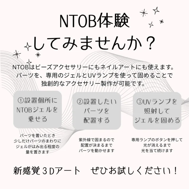 NTOB体験　してみませんか？

NTOBはビーズアクセサリーにもネイルアートにも使えるジェルです。

今回、期間限定！ギャラリーｔで
無料のＮＴＯＢの体験ができます！
（※使用感の体験のみで、作成した物をお持ち帰りいただくことは出来ません）

パーツを、専用のジェルとUVランプを使って固めることで
独創的なアクセサリー製作が可能です✨

使い方は簡単
①設置個所にNTOBジェルを乗せる
②設置したいパーツを配置する
③UVランプを照射してジェルを固める

ネイルアートにも使うジェルだから、作成中に皮膚に付着しても安心です😊

新感覚３Ｄアート
ぜひお試しください✨

ビーズノミノイチも同時開催✨
2025年12月15日→25日
2026年1月5日→1月14日

🧵お問い合わせはこちら
TOHO BEADS STYLE Tokyo Gallery t
📍東京都台東区柳橋1丁目9－11
☎️03-3862-8549
📷Instagram:
@toho.beads.style.gallery.t 

open │ 10:00－18:00 / 土日祝お休み
※17:00以降は施錠しております。
隣、トーホー㈱東京支店までお声掛けください。
