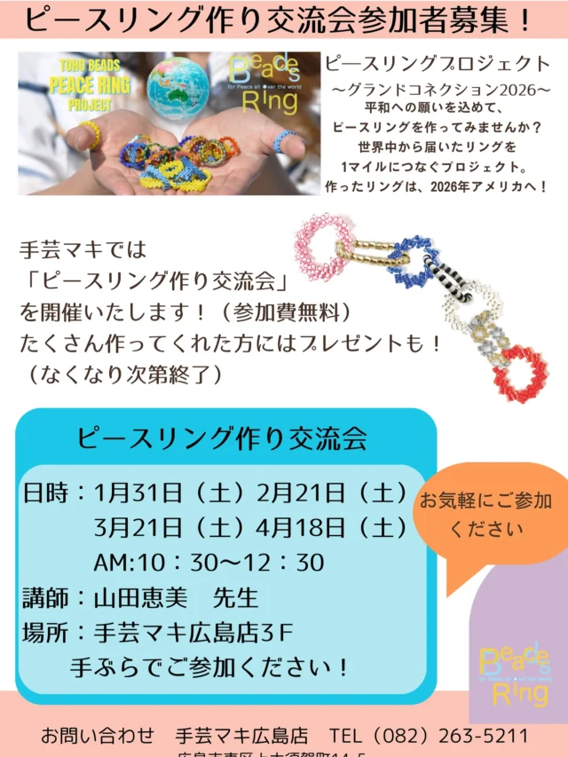 Beads for Peace!

🌍 ピースリングプロジェクト

手芸マキ広島店開催
「ビースリング作り交流会～TOHO BEADS ピースリングプロジェクト2026～」
 
参加費無料！作って頂いたピースリングはアメリカへ！
講師には山田恵美先生がいらっしゃいます！
みなさまの参加をお待ちしております！
たくさんリングを作ってくれた方にはプレゼントも！（無くなり次第終了）
※イベントにご参加いただき、ビーズリングの製作にご協力いただくイベントです。
イベント内で作成したビーズリングはお持ち帰りいただけません。ご了承ください。
 
日時
１月31日（土）AM10：30～12：30
２月21日（土）AM10：30～12：30
３月21日（土）AM10：30～12：30
4月18日（土）AM10：30～12：30
●参加費・無料
●当日飛び込み参加OK！（ご参加人数に応じてお待ち頂くこともあります）
●講師：山田恵美
●場所：手芸マキ広島店3F
●定員：8名
 
お申込み＆お問合わせ
手芸マキ　広島店
広島市東区上大須賀町14-5
（082）263-5211

LINE VOOMで
ピースリングプロジェクト
～グランドコネクション2026～
をチェック！