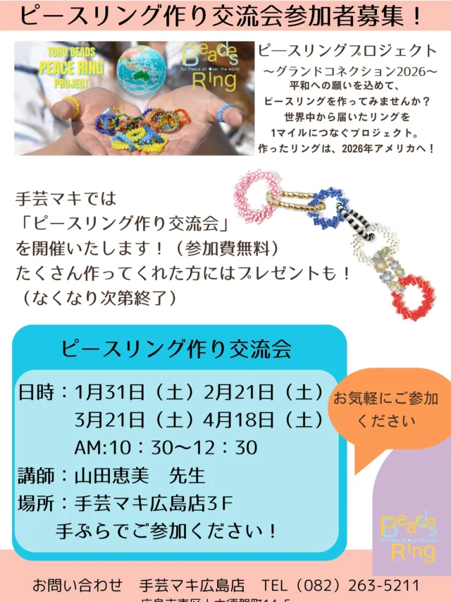 手芸マキ広島店開催
「ビースリング作り交流会～TOHO BEADS ピースリングプロジェクト2026～」
 
手芸マキ広島店にて「ビースリング作り交流会～TOHO BEADS ピースリングプロジェクト2026～」を開催します。次回開催日時は、２月21日（土）AM10：30～12：30。
 
参加費無料！作って頂いたピースリングはアメリカへ！
講師には山田恵美先生がいらっしゃいます！
みなさまの参加をお待ちしております！
･･
🌎「ピースリング作り交流会」
日時
　１月31日（土）AM10：30～12：30
　２月21日（土）AM10：30～12：30
　３月21日（土）AM10：30～12：30
　4月18日（土）AM10：30～12：30
●参加費・無料
●当日飛び込み参加OK！（ご参加人数に応じてお待ち頂くこともあります）
●講師：山田　恵美
●場所：手芸マキ広島店3F
●定員：8名
･･
 
･･･お申し込み＆お問い合わせはこちら･･･
手芸マキ　広島店
広島市東区上大須賀町14-5
℡（082）263-5211
インスタグラム　https://www.instagram.com/syugeimaki_hiroshima/
・・・
 
ピースリングプロジェクト～グランドコネクション2026～
プロジェクト詳細は
@tohobeads_peace_ring_project
プロフィールURLからチェック✅
 
あなたも、世界にひとつの「ピース」を届けませんか？