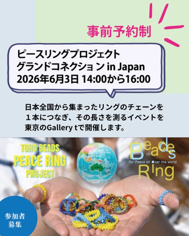 ピースリングプロジェクトグランドコネクション in Japan 開催のお知らせ
2026年6月3日（水）14:00~16:00
日本全国から集まったリングのチェーンを１本につなぎ、その長さを測るイベントを東京のGallery tで開催します。詳しくはトーホー(株)SNSでお知らせします。

ビーズジュエリーを身につけてご参加ください。
ささやかな交流会&パーティも予定しております。

【事前予約制】になります。
参加をご希望の方は、5月１日（金）までに、必要事項と共に、下記お問合せ先へメールまたはお電話をお願いします。
＜必要事項＞
①	代表者名
②	代表者メールアドレス
③	代表者電話番号
④	同伴者名
⑤	ピースリングのお持ち込みあり、なし
メールの場合は、Gallery tからの返信にて、ご予約完了となります。

【グランドコネクションin Japan予約先】
TOHO BEADS STYLE Tokyo Gallery t
📍 東京都台東区柳橋1丁目9-11
📞 03-3862-8549
✉　E-mail: bstyle-galleryt@toho-beads.co.jp
※メールの件名に「グランドコネクション」とご記入ください。

＊6月3日のGallery t開催イベントへご参加の方は、6月3日12時までお持ち込みが可能です。恐れ入りますが、できるだけ一本につなげた状態でお持ちくださいますようお願いいたします。

最新情報はこちらから
@tohobeads_peace_ring_project